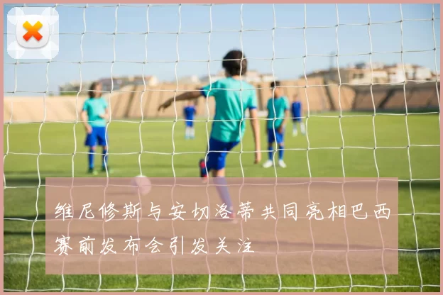 维尼修斯与安切洛蒂共同亮相巴西赛前发布会引发关注