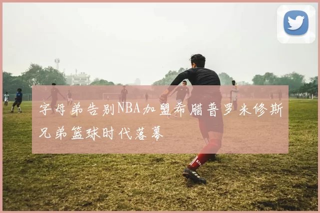 字母弟告别NBA加盟希腊普罗米修斯兄弟篮球时代落幕