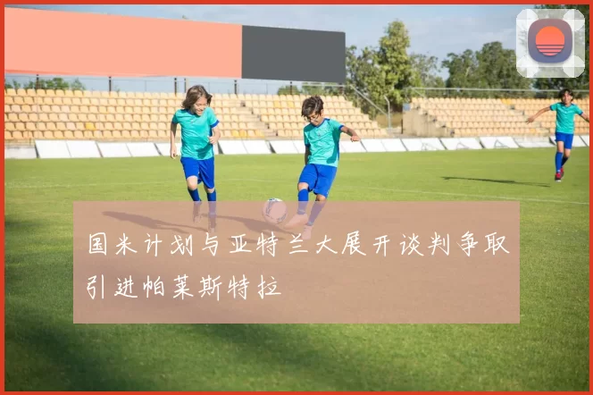 国米计划与亚特兰大展开谈判争取引进帕莱斯特拉