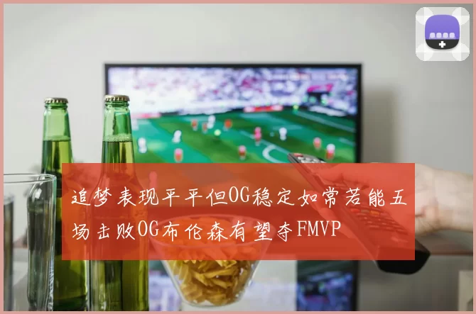 追梦表现平平但OG稳定如常若能五场击败OG布伦森有望夺FMVP