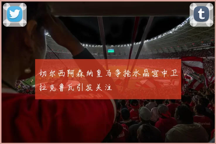 切尔西阿森纳皇马争抢水晶宫中卫拉克鲁瓦引发关注