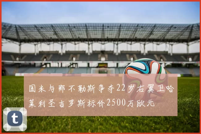 国米与那不勒斯争夺22岁右翼卫哈莱利圣吉罗斯标价2500万欧元