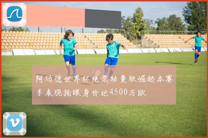 阿玛德世界杯绝杀助曼联崛起本赛季表现抢眼身价达4500万欧